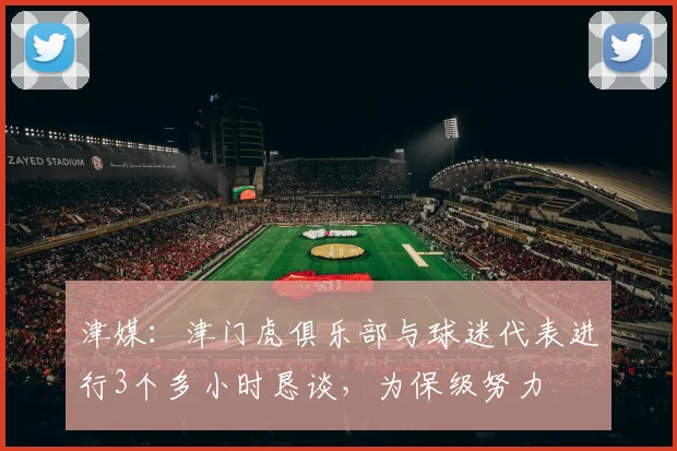 津媒：津门虎俱乐部与球迷代表进行3个多小时恳谈，为保级努力